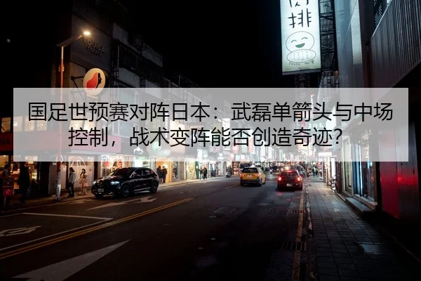 国足世预赛对阵日本：武磊单箭头与中场控制，战术变阵能否创造奇迹？