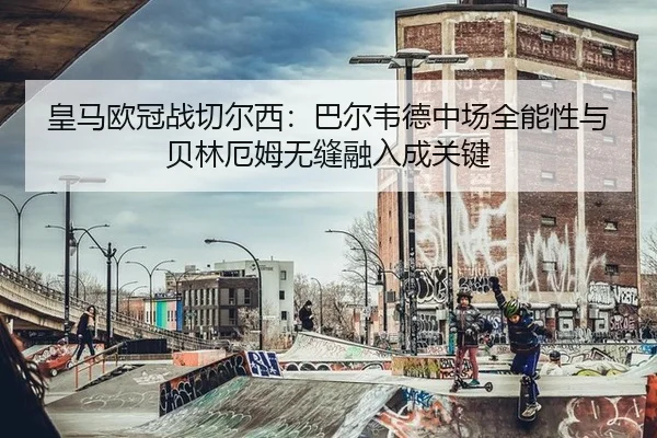 皇马欧冠战切尔西：巴尔韦德中场全能性与贝林厄姆无缝融入成关键