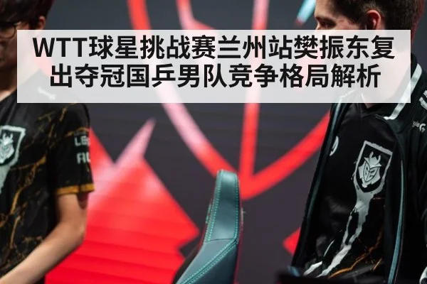 WTT球星挑战赛兰州站樊振东复出夺冠国乒男队竞争格局解析