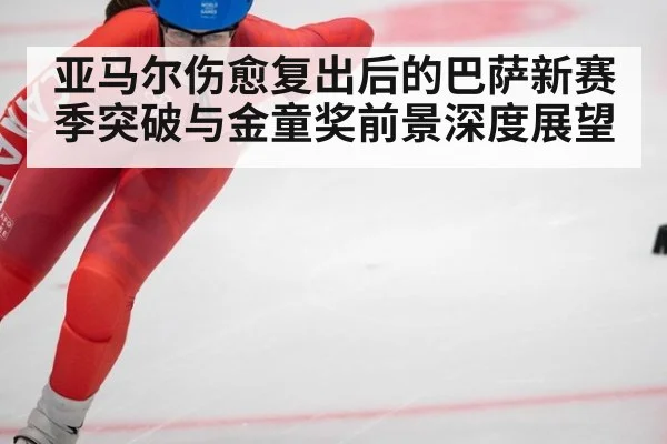 亚马尔伤愈复出后的巴萨新赛季突破与金童奖前景深度展望
